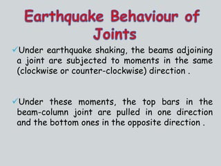 Under earthquake shaking, the beams adjoining
a joint are subjected to moments in the same
(clockwise or counter-clockwise) direction .
Under these moments, the top bars in the
beam-column joint are pulled in one direction
and the bottom ones in the opposite direction .
 