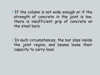 If the column is not wide enough or if the
strength of concrete in the joint is low,
there is insufficient grip of concrete on
the steel bars.
In such circumstances, the bar slips inside
the joint region, and beams loose their
capacity to carry load.
 