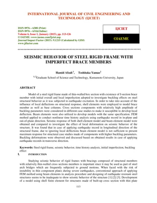 International Journal of Civil Engineering and Technology (IJCIET), ISSN 0976 – 6308 (Print),
ISSN 0976 – 6316(Online), Volume 6, Issue 1, January (2015), pp. 113-126 © IAEME
113
SEISMIC BEHAVIOR OF STEEL RIGID FRAME WITH
IMPERFECT BRACE MEMBERS
Hamid Afzali 1
, Toshitaka Yamao2
1, 2
Graduate School of Science and Technology, Kumamoto University, Japan
ABSTRACT
Model of a steel rigid frame made of thin-walled box section with existence of I-section brace
member with initial overall and local imperfection adopted to investigate buckling effects on steel
structural behavior as it was subjected to earthquake excitation. In order to take into account of the
influence of local deflections on structural response, shell elements were employed to model brace
member as well as base columns. Cross sections components with relatively high amplitude of
buckling parameters were considered in different case studies to make it susceptible to develop local
deflection. Beam elements were also utilized to develop models with the same specification. FEM
method applied to conduct nonlinear time history analysis using earthquake record in in-plane and
out-of-plane direction. Seismic response of both shell element model and beam element model were
obtained and compared to investigate the effect of local deformation on seismic behavior of the
structure. It was found that in case of applying earthquake record in longitudinal direction of the
structural frame, due to ignoring local deflections beam element model is not sufficient to present
maximum response for structural case studies made of components with higher buckling parameters.
Buckling deformations were observed and discussed based on obtained results in case of applying
earthquake records in transverse direction.
Keywords: Steel rigid frame, seismic behavior, time history analysis, initial imperfection, buckling
effect
I. INTRODUCTION
Studying seismic behavior of rigid frames with bracings composed of structural members
with relatively thin-walled cross sections members is important since it may be used as part of steel
arch bridges which are frequently subjected to ground motions. When faced with the risk of
instability in thin component plates during severe earthquakes, conventional approach of applying
FEM method using beam elements in analysis procedure and designing of earthquake resistant steel
structures seems to be inadequate to show seismic behavior of the structure [1] [2] [3]. Development
of a model using shell finite element for structures made of built-up cross section with thin plate
INTERNATIONAL JOURNAL OF CIVIL ENGINEERING AND
TECHNOLOGY (IJCIET)
ISSN 0976 – 6308 (Print)
ISSN 0976 – 6316(Online)
Volume 6, Issue 1, January (2015), pp. 113-126
© IAEME: www.iaeme.com/Ijciet.asp
Journal Impact Factor (2015): 9.1215 (Calculated by GISI)
www.jifactor.com
IJCIET
©IAEME
 