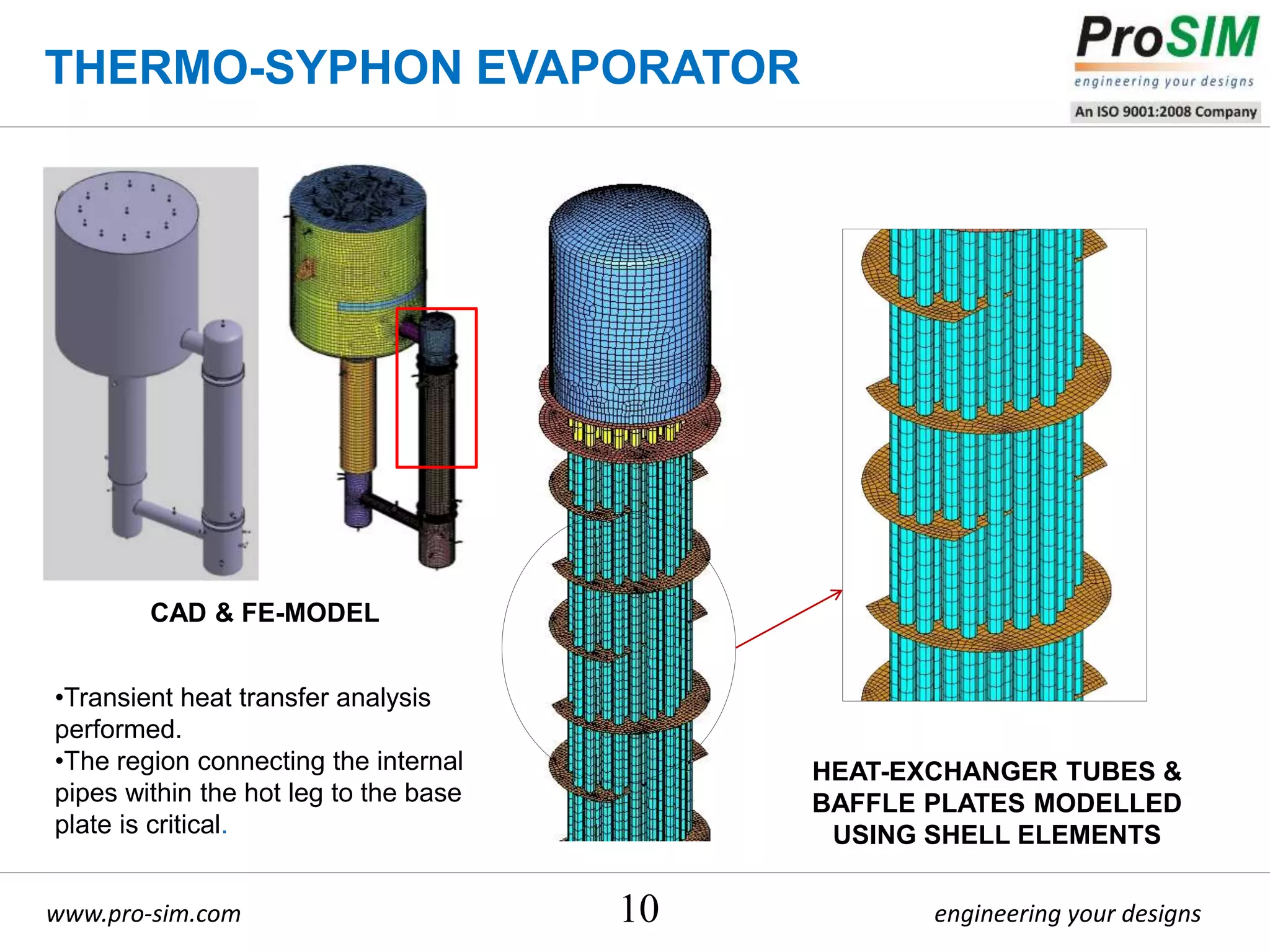 engineering your designswww.pro-sim.com 10
CAD & FE-MODEL
•Transient heat transfer analysis
performed.
•The region connecting the internal
pipes within the hot leg to the base
plate is critical.
HEAT-EXCHANGER TUBES &
BAFFLE PLATES MODELLED
USING SHELL ELEMENTS
THERMO-SYPHON EVAPORATOR
 