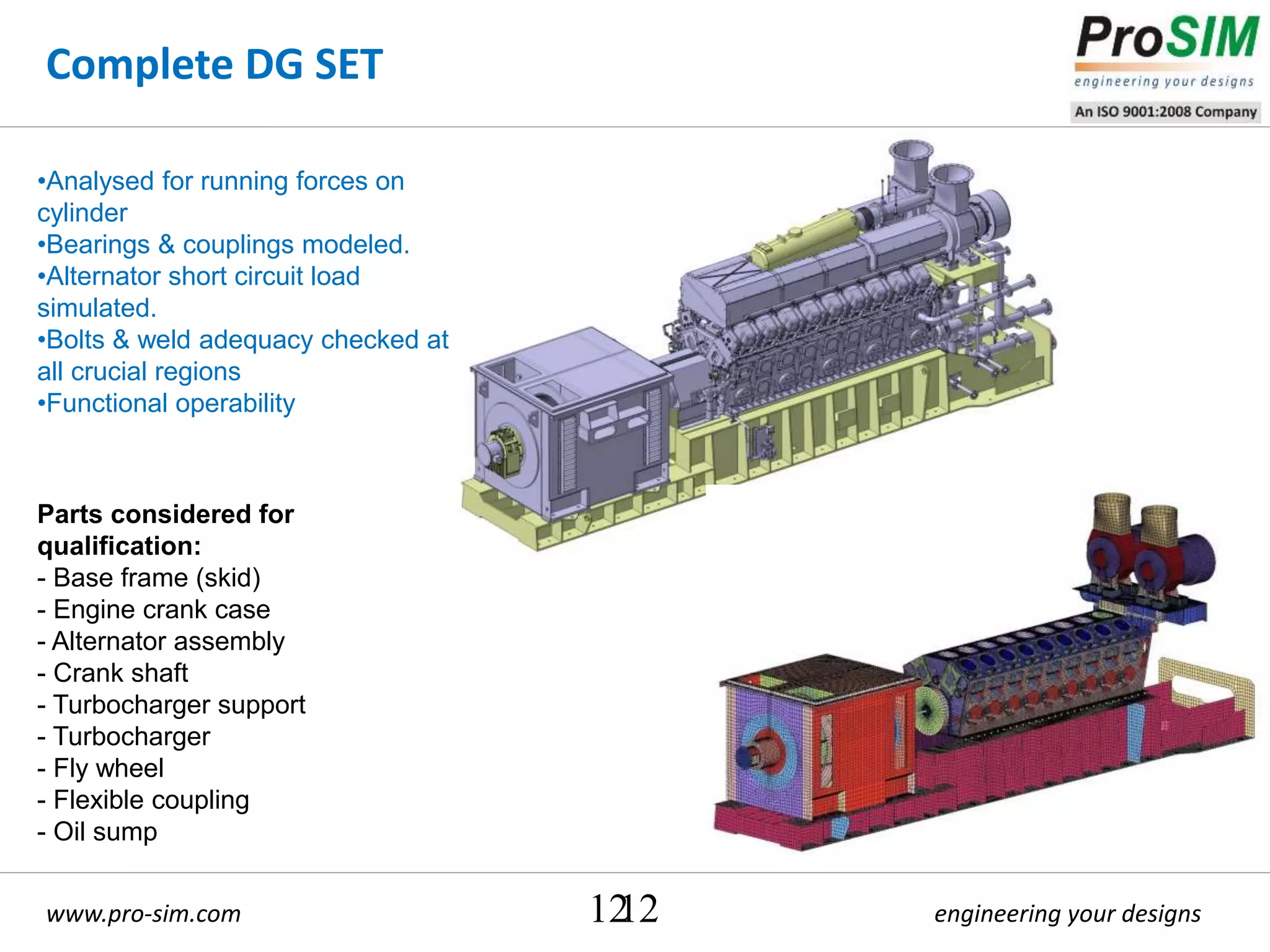 engineering your designswww.pro-sim.com 12
Complete DG SET
12
Parts considered for
qualification:
- Base frame (skid)
- Engine crank case
- Alternator assembly
- Crank shaft
- Turbocharger support
- Turbocharger
- Fly wheel
- Flexible coupling
- Oil sump
•Analysed for running forces on
cylinder
•Bearings & couplings modeled.
•Alternator short circuit load
simulated.
•Bolts & weld adequacy checked at
all crucial regions
•Functional operability
 