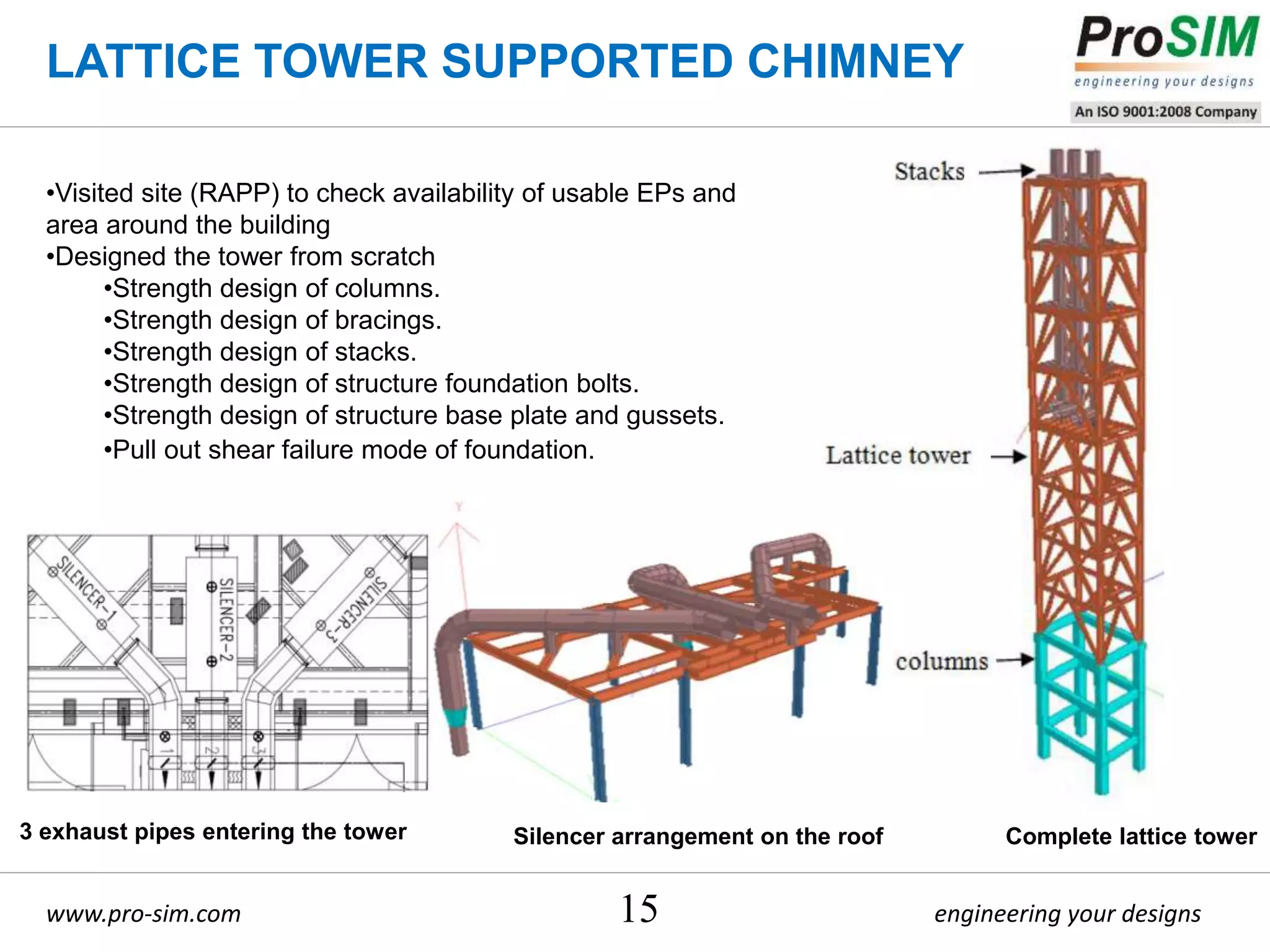 engineering your designswww.pro-sim.com 15
•Visited site (RAPP) to check availability of usable EPs and
area around the building
•Designed the tower from scratch
•Strength design of columns.
•Strength design of bracings.
•Strength design of stacks.
•Strength design of structure foundation bolts.
•Strength design of structure base plate and gussets.
•Pull out shear failure mode of foundation.
LATTICE TOWER SUPPORTED CHIMNEY
3 exhaust pipes entering the tower Silencer arrangement on the roof Complete lattice tower
 
