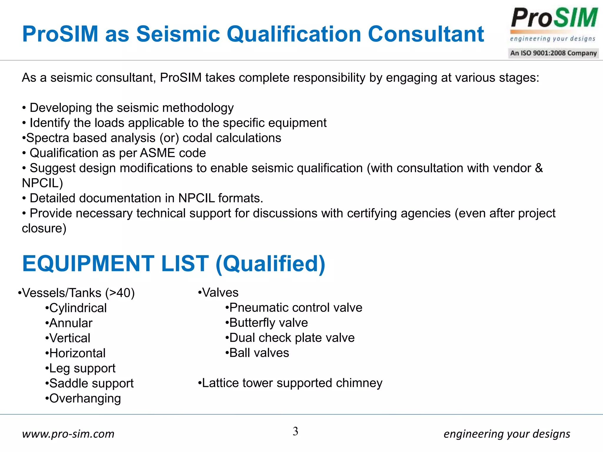 engineering your designswww.pro-sim.com 3
As a seismic consultant, ProSIM takes complete responsibility by engaging at various stages:
• Developing the seismic methodology
• Identify the loads applicable to the specific equipment
•Spectra based analysis (or) codal calculations
• Qualification as per ASME code
• Suggest design modifications to enable seismic qualification (with consultation with vendor &
NPCIL)
• Detailed documentation in NPCIL formats.
• Provide necessary technical support for discussions with certifying agencies (even after project
closure)
ProSIM as Seismic Qualification Consultant
EQUIPMENT LIST (Qualified)
•Vessels/Tanks (>40)
•Cylindrical
•Annular
•Vertical
•Horizontal
•Leg support
•Saddle support
•Overhanging
•Valves
•Pneumatic control valve
•Butterfly valve
•Dual check plate valve
•Ball valves
•Lattice tower supported chimney
 