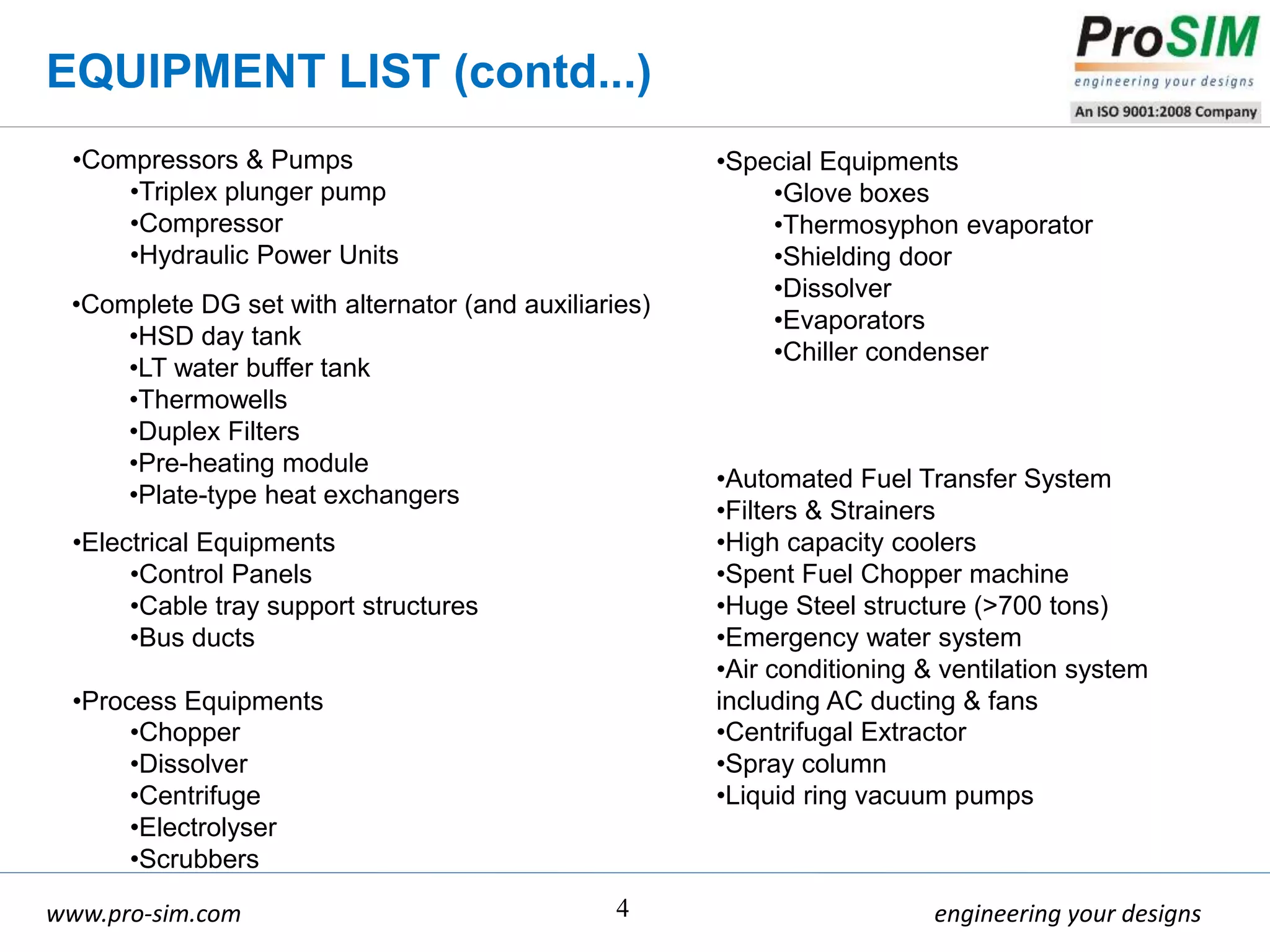 engineering your designswww.pro-sim.com 4
•Complete DG set with alternator (and auxiliaries)
•HSD day tank
•LT water buffer tank
•Thermowells
•Duplex Filters
•Pre-heating module
•Plate-type heat exchangers
•Electrical Equipments
•Control Panels
•Cable tray support structures
•Bus ducts
•Process Equipments
•Chopper
•Dissolver
•Centrifuge
•Electrolyser
•Scrubbers
•Compressors & Pumps
•Triplex plunger pump
•Compressor
•Hydraulic Power Units
EQUIPMENT LIST (contd...)
•Special Equipments
•Glove boxes
•Thermosyphon evaporator
•Shielding door
•Dissolver
•Evaporators
•Chiller condenser
•Automated Fuel Transfer System
•Filters & Strainers
•High capacity coolers
•Spent Fuel Chopper machine
•Huge Steel structure (>700 tons)
•Emergency water system
•Air conditioning & ventilation system
including AC ducting & fans
•Centrifugal Extractor
•Spray column
•Liquid ring vacuum pumps
 