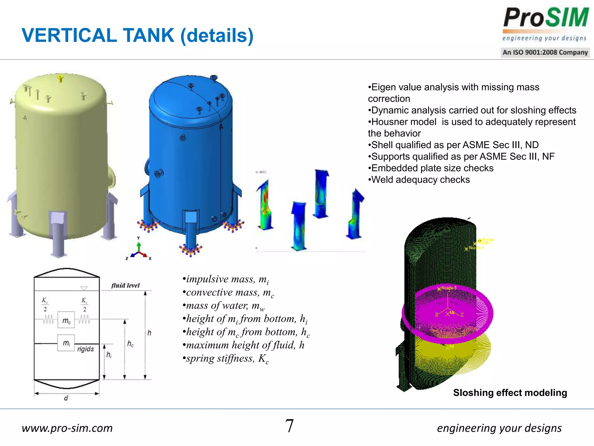 engineering your designswww.pro-sim.com
VERTICAL TANK (details)
7
•Eigen value analysis with missing mass
correction
•Dynamic analysis carried out for sloshing effects
•Housner model is used to adequately represent
the behavior
•Shell qualified as per ASME Sec III, ND
•Supports qualified as per ASME Sec III, NF
•Embedded plate size checks
•Weld adequacy checks
•impulsive mass, mi
•convective mass, mc
•mass of water, mw
•height of mi from bottom, hi
•height of mc from bottom, hc
•maximum height of fluid, h
•spring stiffness, Kc
Sloshing effect modeling
 