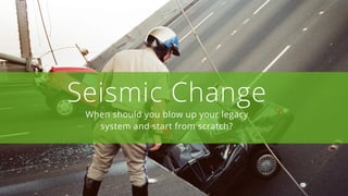 Seismic Change
When should you blow up your legacy
system and start from scratch?
 