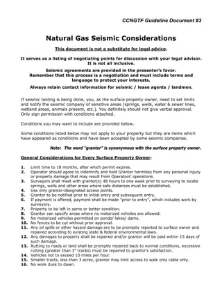 CCNGTF Guideline Document #3


             Natural Gas Seismic Considerations
                  This document is not a substitute for legal advice.

It serves as a listing of negotiating points for discussion with your legal advisor.
                                It is not all inclusive.
           Seismic agreements are provided in the presenter’s favor.
      Remember that this process is a negotiation and must include terms and
                       language to protect your interests.
      Always retain contact information for seismic / lease agents / landmen.


If seismic testing is being done, you, as the surface property owner, need to set limits
and notify the seismic company of sensitive areas (springs, wells, water & sewer lines,
wetland areas, animals present, etc.). You definitely should not give verbal approval.
Only sign permission with conditions attached.

Conditions you may want to include are provided below.

Some conditions listed below may not apply to your property but they are items which
have appeared as conditions and have been accepted by some seismic companies.

                Note: The word “grantor” is synonymous with the surface property owner.

General Considerations for Every Surface Property Owner:

1.    Limit time to 18 months, after which permit expires.
2.    Operator should agree to indemnify and hold Grantor harmless from any personal injury
      or property damage that may result from Operators’ operations.
3.    Surveyors shall meet with grantor(s) 48 hours to one week prior to surveying to locate
      springs, wells and other areas where safe distances must be established.
4.    Use only grantor-designated access points.
5.    Grantor to be notified prior to initial entry and subsequent entry.
6.    If payment is offered, payment shall be made "prior to entry", which includes work by
      surveyors.
7.    Property to be left in same or better condition.
8.    Grantor can specify areas where no motorized vehicles are allowed.
9.    No motorized vehicles permitted on ponds/ lakes/ dams.
10.   No fences to be cut without prior approval.
11.   Any oil spills or other hazard damage are to be promptly reported to surface owner and
      repaired according to existing state & federal environmental laws.
12.   Any damages to property shall be repaired and/or grantor will be paid within 15 days of
      such damage.
13.   Rutting to roads or land shall be promptly repaired back to normal conditions, excessive
      rutting (greater than 3" tracks) must be repaired to grantor’s satisfaction.
14.   Vehicles not to exceed 10 miles per hour.
15.   Smaller tracts, less than 3 acres, grantor may limit access to walk only cable only.
16.   No work dusk to dawn.
 