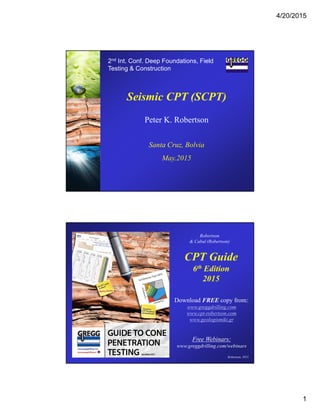 4/20/2015
1
2nd Int. Conf. Deep Foundations, Field
Testing & Construction
Seismic CPT (SCPT)
Peter K. Robertson
Santa Cruz, Bolvia
May.2015
CPT Guide
6th Edition
2015
Download FREE copy from:
www.greggdrilling.com
www.cpt-robertson.com
www.geologismiki.gr
Free Webinars:
www.greggdrilling.com/webinars
Robertson
& Cabal (Robertson)
Robertson, 2015
 