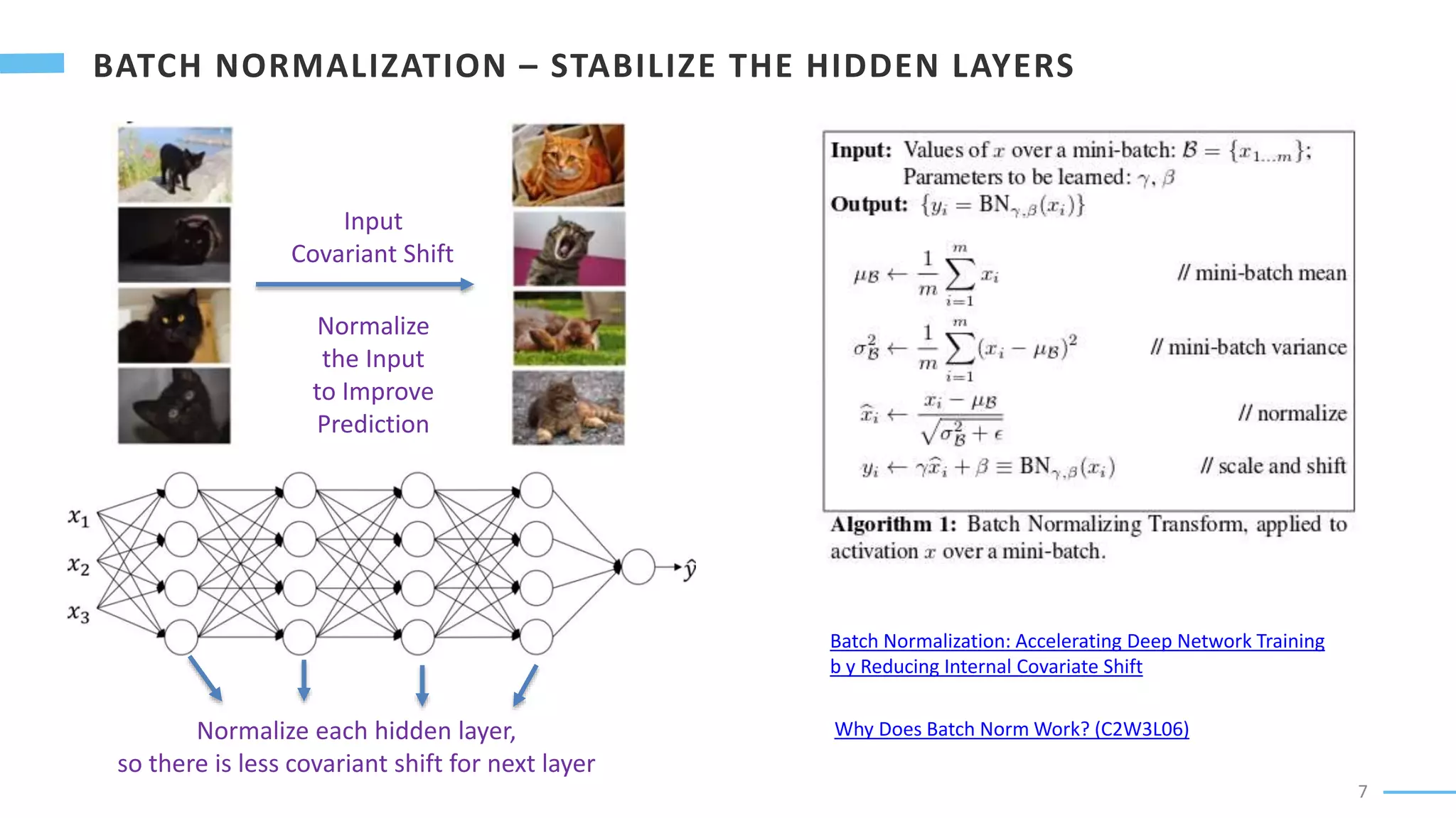 7
Why Does Batch Norm Work? (C2W3L06)
Batch Normalization: Accelerating Deep Network Training
b y Reducing Internal Covariate Shift
Input
Covariant Shift
Normalize
the Input
to Improve
Prediction
Normalize each hidden layer,
so there is less covariant shift for next layer
 