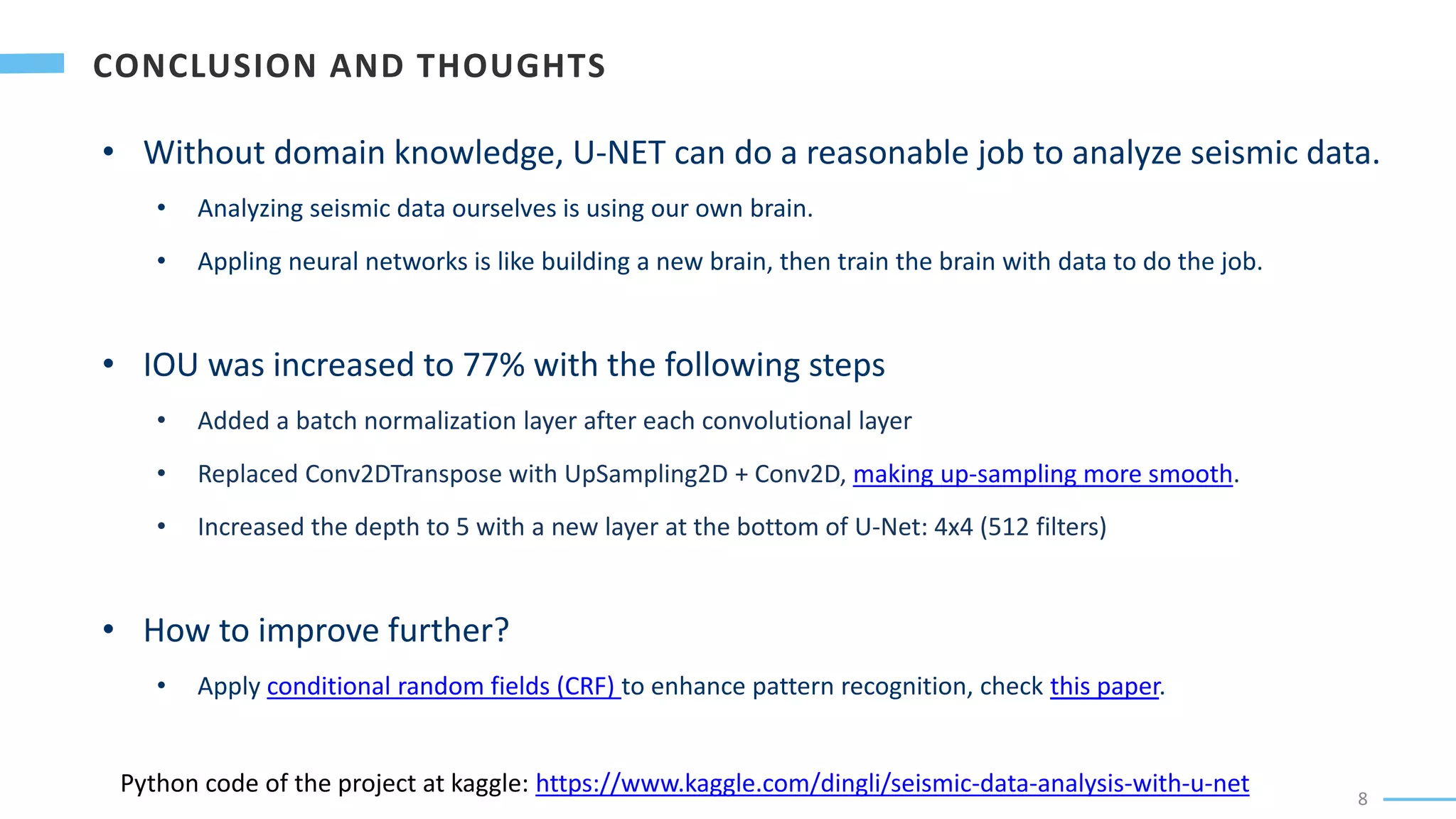 8
• Without domain knowledge, U-NET can do a reasonable job to analyze seismic data.
• Analyzing seismic data ourselves is using our own brain.
• Appling neural networks is like building a new brain, then train the brain with data to do the job.
• IOU was increased to 77% with the following steps
• Added a batch normalization layer after each convolutional layer
• Replaced Conv2DTranspose with UpSampling2D + Conv2D, making up-sampling more smooth.
• Increased the depth to 5 with a new layer at the bottom of U-Net: 4x4 (512 filters)
• How to improve further?
• Apply conditional random fields (CRF) to enhance pattern recognition, check this paper.
Python code of the project at kaggle: https://www.kaggle.com/dingli/seismic-data-analysis-with-u-net
 
