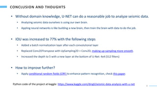 8
• Without domain knowledge, U-NET can do a reasonable job to analyze seismic data.
• Analyzing seismic data ourselves is using our own brain.
• Appling neural networks is like building a new brain, then train the brain with data to do the job.
• IOU was increased to 77% with the following steps
• Added a batch normalization layer after each convolutional layer
• Replaced Conv2DTranspose with UpSampling2D + Conv2D, making up-sampling more smooth.
• Increased the depth to 5 with a new layer at the bottom of U-Net: 4x4 (512 filters)
• How to improve further?
• Apply conditional random fields (CRF) to enhance pattern recognition, check this paper.
Python code of the project at kaggle: https://www.kaggle.com/dingli/seismic-data-analysis-with-u-net
 