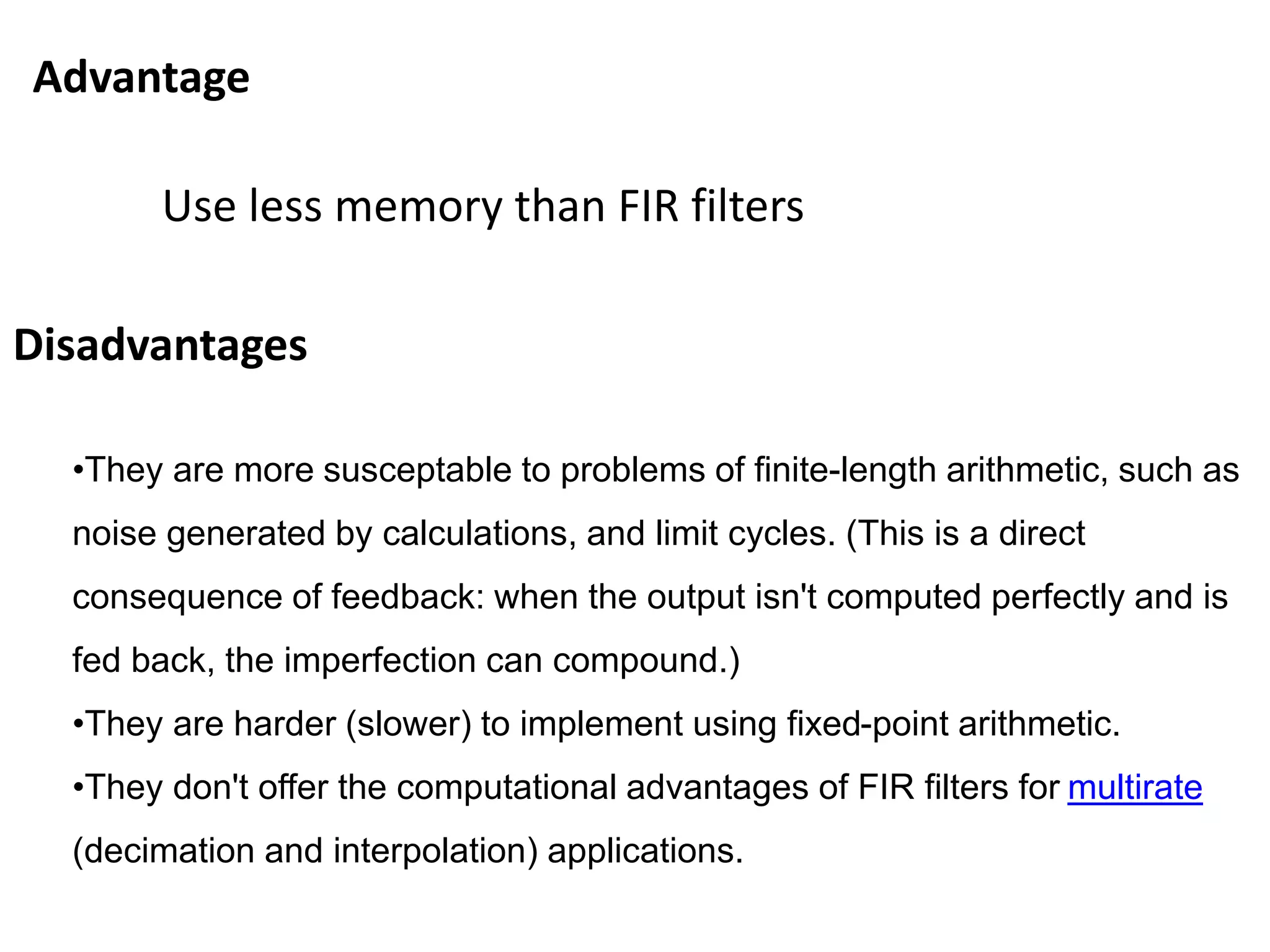 Advantage
Use less memory than FIR filters
Disadvantages
•They are more susceptable to problems of finite-length arithmetic, such as
noise generated by calculations, and limit cycles. (This is a direct
consequence of feedback: when the output isn't computed perfectly and is
fed back, the imperfection can compound.)
•They are harder (slower) to implement using fixed-point arithmetic.
•They don't offer the computational advantages of FIR filters for multirate
(decimation and interpolation) applications.
 