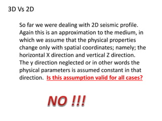 3D Vs 2D
So far we were dealing with 2D seismic profile.
Again this is an approximation to the medium, in
which we assume that the physical properties
change only with spatial coordinates; namely; the
horizontal X direction and vertical Z direction.
The y direction neglected or in other words the
physical parameters is assumed constant in that
direction. Is this assumption valid for all cases?
 