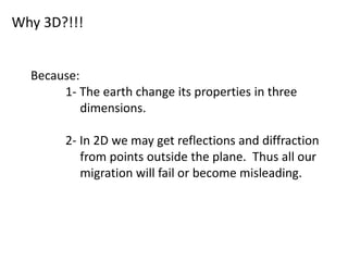 Why 3D?!!!
Because:
1- The earth change its properties in three
dimensions.
2- In 2D we may get reflections and diffraction
from points outside the plane. Thus all our
migration will fail or become misleading.
 