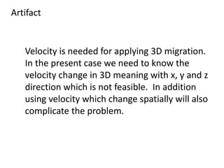 Artifact
Velocity is needed for applying 3D migration.
In the present case we need to know the
velocity change in 3D meaning with x, y and z
direction which is not feasible. In addition
using velocity which change spatially will also
complicate the problem.
 