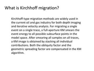 What is Kirchhoff migration?
Kirchhoff-type migration methods are widely used in
the current oil and gas industry for both depth imaging
and iterative velocity analysis. For migrating a single
event on a single trace, a full-aperture KM smears the
event energy to all possible subsurface points in the
model space. After smearing all samples on all traces,
a KM image is obtained by stacking all individual
contributions. Both the obliquity factor and the
geometric spreading factor are compensated in the KM
algorithm.
 