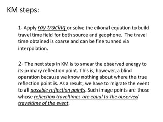 KM steps:
1- Apply ray tracing or solve the eikonal equation to build
travel time field for both source and geophone. The travel
time obtained is coarse and can be fine tunned via
interpolation.
2- The next step in KM is to smear the observed energy to
its primary reflection point. This is, however, a blind
operation because we know nothing about where the true
reflection point is. As a result, we have to migrate the event
to all possible reflection points. Such image points are those
whose reflection traveltimes are equal to the observed
traveltime of the event.
 
