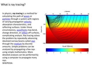 What is ray tracing?
In physics, ray tracing is a method for
calculating the path of waves or
particles through a system with regions
of varying propagation velocity,
absorption characteristics, and
reflecting surfaces. Under these
circumstances, wavefronts may bend,
change direction, or reflect off surfaces,
complicating analysis. Ray tracing solves
the problem by repeatedly advancing
idealized narrow beams called rays
through the medium by discrete
amounts. Simple problems can be
analyzed by propagating a few rays
using simple mathematics. More
detailed analyses can be performed by
using a computer to propagate many
rays.
WIKIPEDIA
 