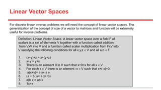 Linear Vector Spaces
For discrete linear inverse problems we will need the concept of linear vector spaces. The
generalization of the concept of size of a vector to matrices and function will be extremely
useful for inverse problems.
Definition: Linear Vector Space. A linear vector space over a field F of
scalars is a set of elements V together with a function called addition
from VxV into V and a function called scalar multiplication from FxV into
V satisfying the following conditions for all x,y,z ∈ V and all a,b ∈ F
1.
2.
3.
4.
5.
6.
7.
8.

(x+y)+z = x+(y+z)
x+y = y+x
There is an element 0 in V such that x+0=x for all x ∈ V
For each x ∈ V there is an element -x ∈ V such that x+(-x)=0.
a(x+y)= a x+ a y
(a + b )x= a x+ bx
a(b x)= ab x
1x=x

 