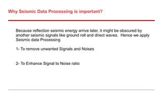 Why Seismic Data Processing is important?

Because reflection seismic energy arrive later, it might be obscured by
another seismic signals like ground roll and direct waves. Hence we apply
Seismic data Processing
1- To remove unwanted Signals and Noises
2- To Enhance Signal to Noise ratio

 