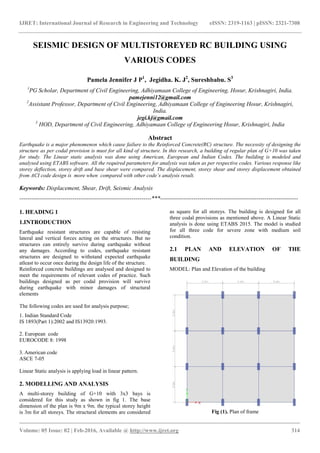 IJRET: International Journal of Research in Engineering and Technology
__________________________________________________________
Volume: 05 Issue: 02 | Feb-2016, Available @
SEISMIC DESIGN OF MULTISTOREY
Pamela Jennifer J P
1
PG Scholar, Department of Civil Engineering, Adhiyamaan College
2
Assistant Professor, Department of Civil Engineering, Adhiyamaan College
3
HOD, Department of Civil Engineering, Adhiyamaan College
Earthquake is a major phenomenon which cause failure to the Reinforced Concrete(RC) structure. The necessity of designing the
structure as per codal provision is must for all kind of structure. In this
for study. The Linear static analysis was done using American, European and Indian Codes. The building is modeled and
analysed using ETABS software. All the required parameters for analysis was taken a
storey deflection, storey drift and base shear were compared. The displacement, storey shear and storey displacement obtained
from ACI code design is more when compared with other code’s analysis result.
Keywords: Displacement, Shear, Drift, Seismic
-------------------------------------------------------------------
1. HEADING 1
1.INTRODUCTION
Earthquake resistant structures are capable of resisting
lateral and vertical forces acting on the structures. But no
structures can entirely survive during earthquake without
any damages. According to codes, earthquake resistant
structures are designed to withstand expected earthquake
atleast to occur once during the design life of the stru
Reinforced concrete buildings are analysed and designed to
meet the requirements of relevant codes of practice. Such
buildings designed as per codal provision will survive
during earthquake with minor damages of structural
elements
The following codes are used for analysis purpose;
1. Indian Standard Code
IS 1893(Part 1):2002 and IS13920:1993.
2. European code
EUROCODE 8: 1998
3. American code
ASCE 7-05
Linear Static analysis is applying load in linear pattern.
2. MODELLING AND ANALYSIS
A multi-storey building of G+10 with 3x3 bays is
considered for this study as shown in fig 1. The base
dimension of the plan is 9m x 9m. the typical storey height
is 3m for all storeys. The structural elements are considered
IJRET: International Journal of Research in Engineering and Technology eISSN: 2319
_______________________________________________________________________________________
, Available @ http://www.ijret.org
SEISMIC DESIGN OF MULTISTOREYED RC BUILDING USING
VARIOUS CODES
Pamela Jennifer J P1
, Jegidha. K. J2
, Sureshbabu. S3
Civil Engineering, Adhiyamaan College of Engineering, Hosur,
pamejenni12@gmail.com
Civil Engineering, Adhiyamaan College of Engineering Hosur, Krishnagiri,
India.
jegi.kj@gmail.com
Civil Engineering, Adhiyamaan College of Engineering Hosur, Krishnagiri,
Abstract
Earthquake is a major phenomenon which cause failure to the Reinforced Concrete(RC) structure. The necessity of designing the
structure as per codal provision is must for all kind of structure. In this research, a building of regular plan of G+10 was taken
for study. The Linear static analysis was done using American, European and Indian Codes. The building is modeled and
analysed using ETABS software. All the required parameters for analysis was taken as per respective codes. Various response like
storey deflection, storey drift and base shear were compared. The displacement, storey shear and storey displacement obtained
from ACI code design is more when compared with other code’s analysis result.
Seismic Analysis
-------------------------------------------------------------------***---------------------------------------
Earthquake resistant structures are capable of resisting
ting on the structures. But no
structures can entirely survive during earthquake without
any damages. According to codes, earthquake resistant
structures are designed to withstand expected earthquake
atleast to occur once during the design life of the structure.
Reinforced concrete buildings are analysed and designed to
meet the requirements of relevant codes of practice. Such
buildings designed as per codal provision will survive
during earthquake with minor damages of structural
codes are used for analysis purpose;
d in linear pattern.
storey building of G+10 with 3x3 bays is
considered for this study as shown in fig 1. The base
dimension of the plan is 9m x 9m. the typical storey height
is 3m for all storeys. The structural elements are considered
as square for all storeys. The
three codal provisions as mentioned above. A Linear Static
analysis is done using ETABS 2015. The model is studied
for all three code for severe zone with medium soil
condition.
2.1 PLAN AND ELEVATION OF THE
BUILDING
MODEL: Plan and Elevation of the building
Fig (1). Plan of frame
eISSN: 2319-1163 | pISSN: 2321-7308
_____________________________
314
RC BUILDING USING
3
Engineering, Hosur, Krishnagiri, India.
Engineering Hosur, Krishnagiri,
Engineering Hosur, Krishnagiri, India
Earthquake is a major phenomenon which cause failure to the Reinforced Concrete(RC) structure. The necessity of designing the
research, a building of regular plan of G+10 was taken
for study. The Linear static analysis was done using American, European and Indian Codes. The building is modeled and
s per respective codes. Various response like
storey deflection, storey drift and base shear were compared. The displacement, storey shear and storey displacement obtained
----------------------------------------------------------------------
as square for all storeys. The building is designed for all
three codal provisions as mentioned above. A Linear Static
analysis is done using ETABS 2015. The model is studied
for all three code for severe zone with medium soil
2.1 PLAN AND ELEVATION OF THE
Plan and Elevation of the building
Plan of frame
 