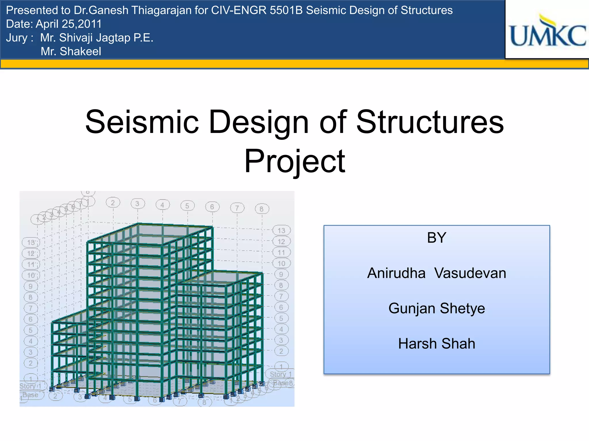 Presented to Dr.Ganesh Thiagarajan for CIV-ENGR 5501B Seismic Design of Structures
Date: April 25,2011
Jury : Mr. Shivaji Jagtap P.E.
       Mr. Shakeel




              Seismic Design of Structures
                        Project

                                                                             BY

                                                                  Anirudha Vasudevan

                                                                      Gunjan Shetye

                                                                       Harsh Shah
 