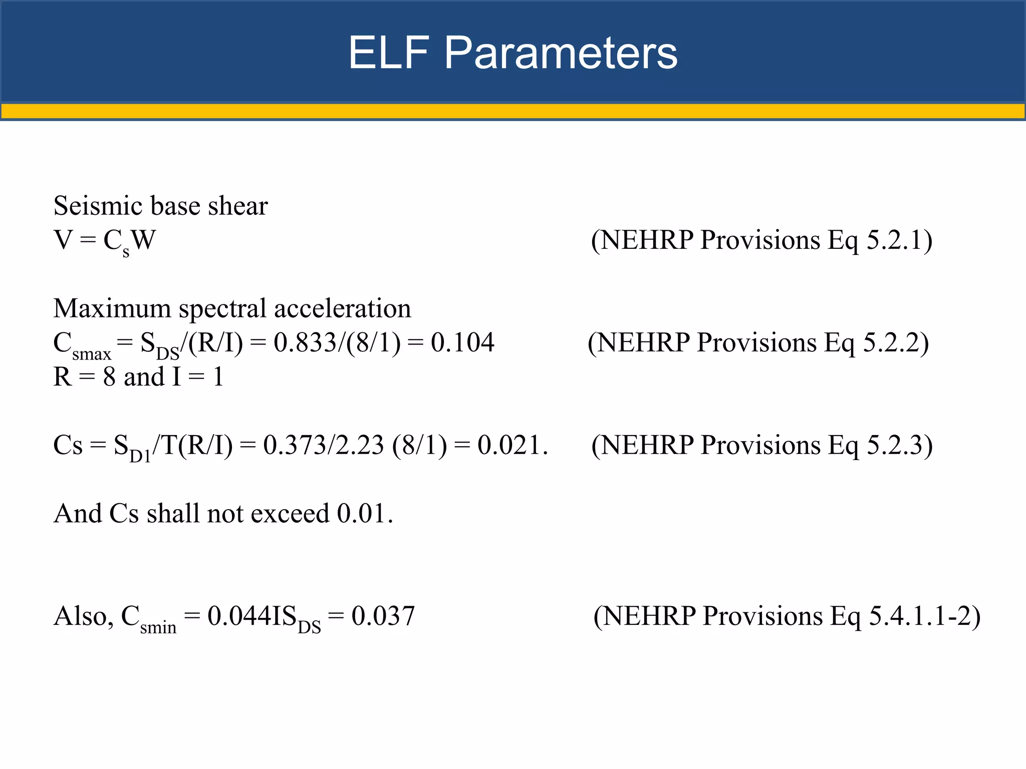 ELF Parameters


Seismic base shear
V = CsW                                       (NEHRP Provisions Eq 5.2.1)

Maximum spectral acceleration
Csmax = SDS/(R/I) = 0.833/(8/1) = 0.104       (NEHRP Provisions Eq 5.2.2)
R = 8 and I = 1

Cs = SD1/T(R/I) = 0.373/2.23 (8/1) = 0.021.   (NEHRP Provisions Eq 5.2.3)

And Cs shall not exceed 0.01.


Also, Csmin = 0.044ISDS = 0.037               (NEHRP Provisions Eq 5.4.1.1-2)
 
