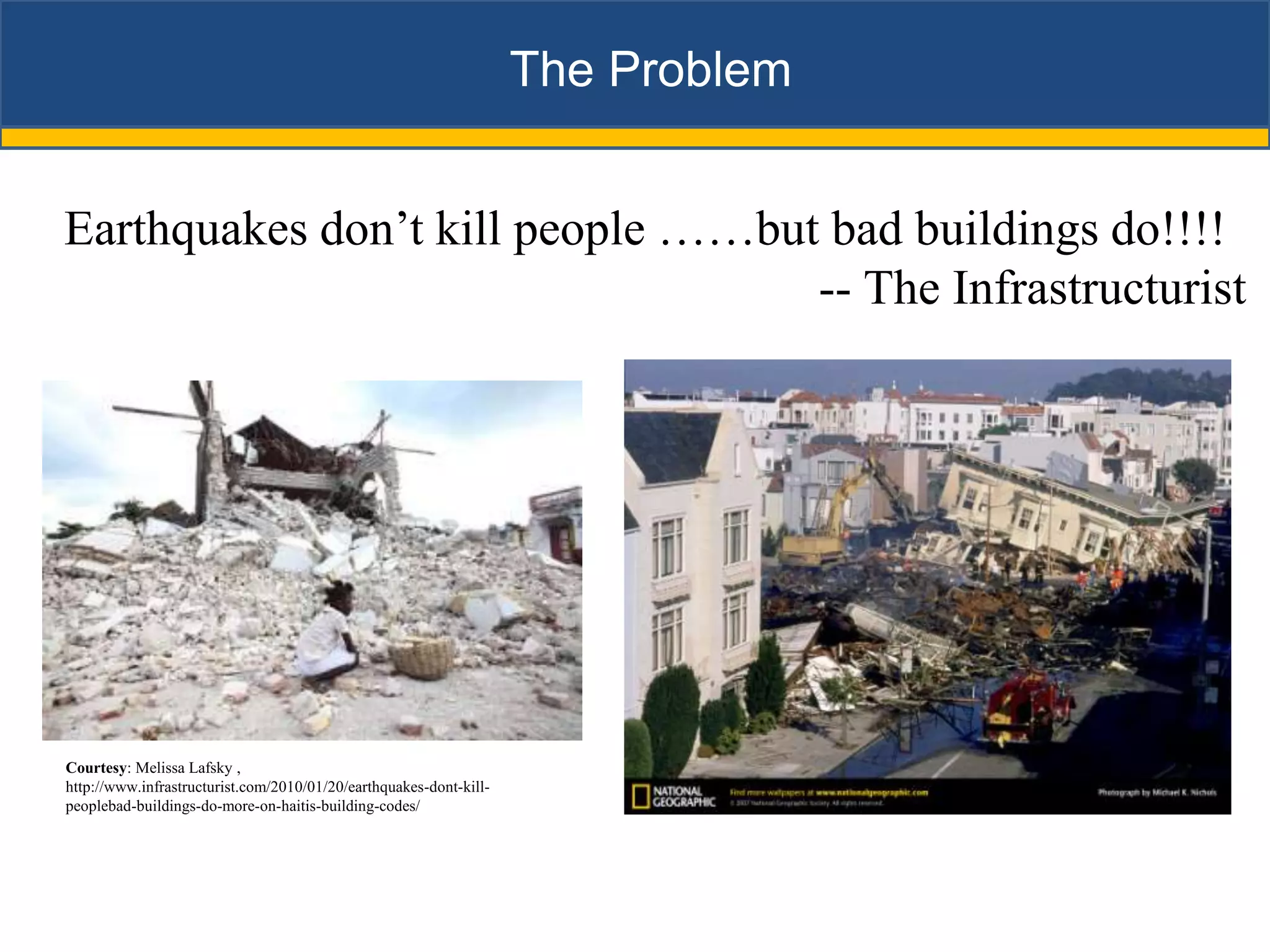 The Problem


Earthquakes don’t kill people ……but bad buildings do!!!!
                                   -- The Infrastructurist




Courtesy: Melissa Lafsky ,
http://www.infrastructurist.com/2010/01/20/earthquakes-dont-kill-
peoplebad-buildings-do-more-on-haitis-building-codes/
 
