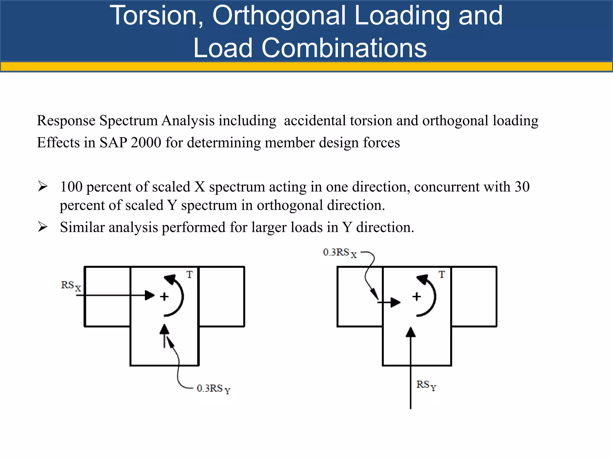 Torsion, Orthogonal Loading and
                  Load Combinations

Response Spectrum Analysis including accidental torsion and orthogonal loading
Effects in SAP 2000 for determining member design forces

 100 percent of scaled X spectrum acting in one direction, concurrent with 30
  percent of scaled Y spectrum in orthogonal direction.
 Similar analysis performed for larger loads in Y direction.
 