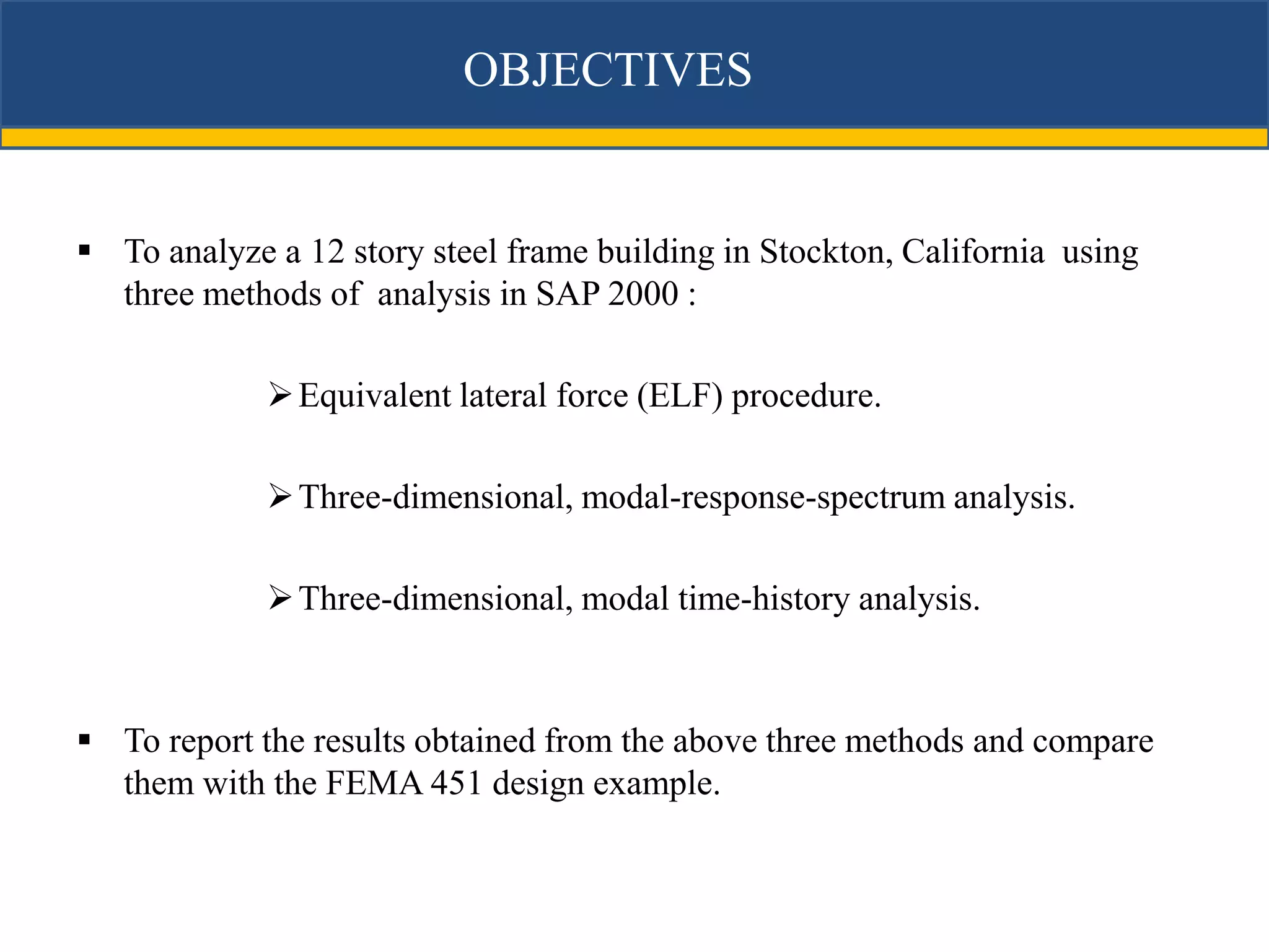 OBJECTIVES


 To analyze a 12 story steel frame building in Stockton, California using
  three methods of analysis in SAP 2000 :

              Equivalent lateral force (ELF) procedure.

              Three-dimensional, modal-response-spectrum analysis.

              Three-dimensional, modal time-history analysis.



 To report the results obtained from the above three methods and compare
  them with the FEMA 451 design example.
 