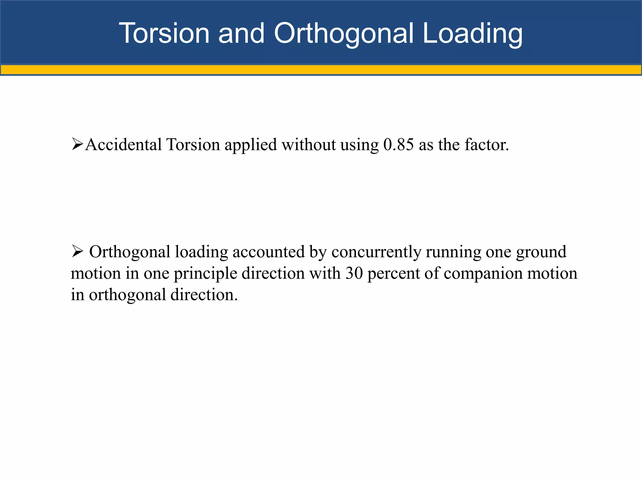 Torsion and Orthogonal Loading


Accidental Torsion applied without using 0.85 as the factor.




 Orthogonal loading accounted by concurrently running one ground
motion in one principle direction with 30 percent of companion motion
in orthogonal direction.
 