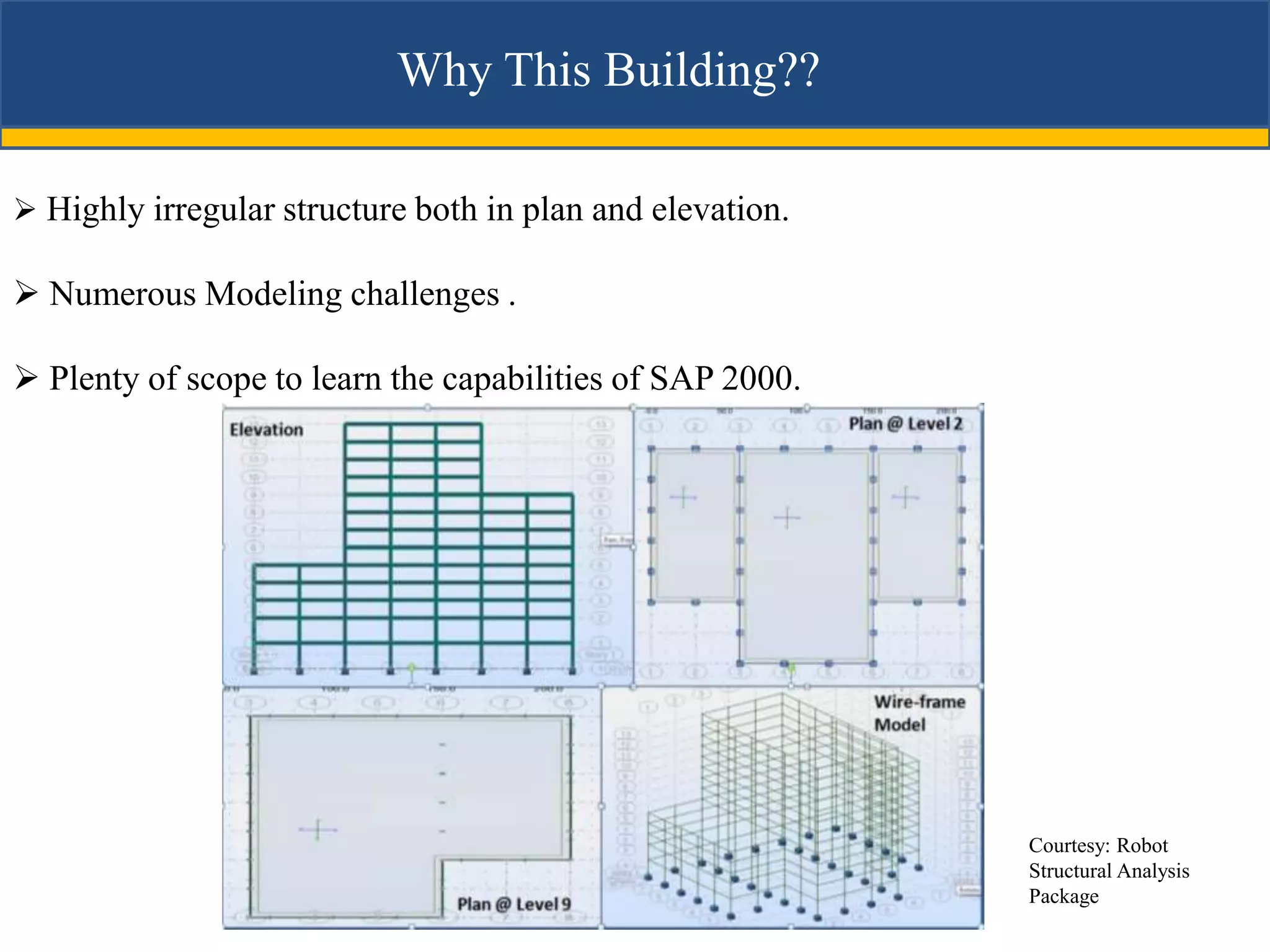 Why This Building??

 Highly irregular structure both in plan and elevation.

 Numerous Modeling challenges .

 Plenty of scope to learn the capabilities of SAP 2000.




                                                           Courtesy: Robot
                                                           Structural Analysis
                                                           Package
 