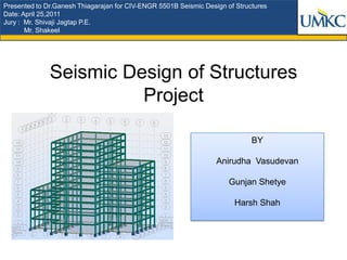Presented to Dr.Ganesh Thiagarajan for CIV-ENGR 5501B Seismic Design of Structures
Date: April 25,2011
Jury : Mr. Shivaji Jagtap P.E.
       Mr. Shakeel




              Seismic Design of Structures
                        Project

                                                                             BY

                                                                  Anirudha Vasudevan

                                                                      Gunjan Shetye

                                                                       Harsh Shah
 