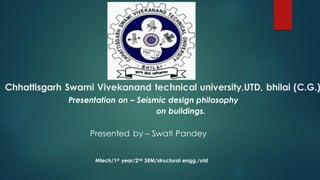 Chhattisgarh Swami Vivekanand technical university,UTD, bhilai (C.G.)
Presentation on – Seismic design philosophy
on buildings.
Presented by – Swati Pandey
Mtech/1st year/2nd SEM/structural engg./utd
 