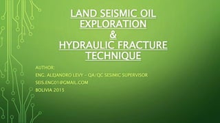 Author: Eng. Alejandro Levy - QA/QC
Marine/Land Supervisor
17/12/2015
1
LAND SEISMIC OIL EXPLORATION
&
HYDRAULIC FRACTURE TECHNIQUE
AUTHOR:
ENG. ALEJANDRO LEVY – QA/QC SESIMIC SUPERVISOR
SEIS.ENG01@GMAIL.COM
BOLIVIA 2015
ABSTRACT
• We are walking trough an “hyper-information” age. At the same time we hear, so
many things that are said which some of them are and not are true.
The oil and gas, we liked or not, have been with us for more than 50 years in more
products that we can imagine.
The meaning of this lecture is to present the operations carried out in one of the first
steps to the oil and gas production. Explain why is done, in which way, their
environmental impact, and risks to human health.
Finally the much controversial technique, hydraulics or stimulation fracturing of wells,
with the aim of giving the participant of this course a technical understanding of how
it's done and their risks.
 