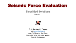 Seismic Force Evaluation
Prof. Samirsinh P Parmar
Mail: spp.cl@ddu.ac.in
Asst. Prof. Dept. of Civil Engg.
Dharmsinh Desai University, Nadiad,
Gujarat , Bharatvarsh.
Lecture 2
 