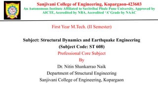 Sanjivani College of Engineering, Kopargaon-423603
An Autonomous Institute Affiliated to Savitribai Phule Pune University, Approved by
AICTE, Accredited by NBA, Accredited ‘A’ Grade by NAAC
First Year M.Tech. (II Semester)
Subject: Structural Dynamics and Earthquake Engineering
(Subject Code: ST 608)
Professional Core Subject
By
Dr. Nitin Shankarrao Naik
Department of Structural Engineering
Sanjivani College of Engineering, Kopargaon
 
