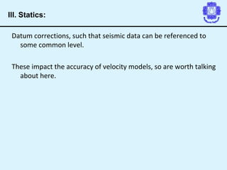 Datum corrections, such that seismic data can be referenced to
some common level.
These impact the accuracy of velocity models, so are worth talking
about here.
III. Statics:
 