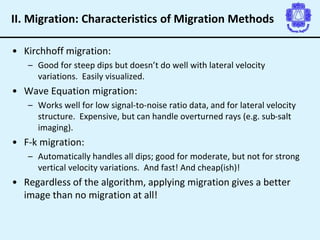 II. Migration: Characteristics of Migration Methods
• Kirchhoff migration:
– Good for steep dips but doesn’t do well with lateral velocity
variations. Easily visualized.
• Wave Equation migration:
– Works well for low signal-to-noise ratio data, and for lateral velocity
structure. Expensive, but can handle overturned rays (e.g. sub-salt
imaging).
• F-k migration:
– Automatically handles all dips; good for moderate, but not for strong
vertical velocity variations. And fast! And cheap(ish)!
• Regardless of the algorithm, applying migration gives a better
image than no migration at all!
 