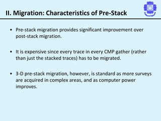 II. Migration: Characteristics of Pre-Stack
• Pre-stack migration provides significant improvement over
post-stack migration.
• It is expensive since every trace in every CMP gather (rather
than just the stacked traces) has to be migrated.
• 3-D pre-stack migration, however, is standard as more surveys
are acquired in complex areas, and as computer power
improves.
 