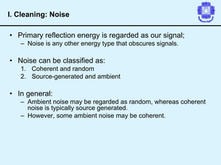 • Primary reflection energy is regarded as our signal;
– Noise is any other energy type that obscures signals.
• Noise can be classified as:
1. Coherent and random
2. Source-generated and ambient
• In general:
– Ambient noise may be regarded as random, whereas coherent
noise is typically source generated.
– However, some ambient noise may be coherent.
I. Cleaning: Noise
 