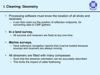 • Processing software must know the location of all shots and
receivers;
– it can then work out the position of reflection midpoints, for
converting data to CMP gathers.
• In a land survey,
– All sources and receivers are fixed at any one time.
• Marine surveys,
– Have extensive navigation reports that must be loaded because
sources and receivers are always moving.
• All streamers are fitted with many compasses
– Such that the streamer orientation can be accurately described.
– This limits the impact of cable feathering.
I. Cleaning: Geometry
 