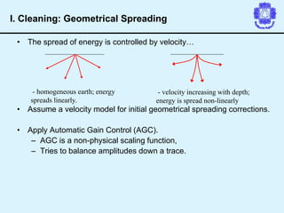• The spread of energy is controlled by velocity…
• Assume a velocity model for initial geometrical spreading corrections.
• Apply Automatic Gain Control (AGC).
– AGC is a non-physical scaling function,
– Tries to balance amplitudes down a trace.
- homogeneous earth; energy
spreads linearly.
- velocity increasing with depth;
energy is spread non-linearly
I. Cleaning: Geometrical Spreading
 