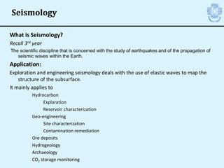 What is Seismology?
Recall 3rd year
The scientific discipline that is concerned with the study of earthquakes and of the propagation of
seismic waves within the Earth.
Application:
Exploration and engineering seismology deals with the use of elastic waves to map the
structure of the subsurface.
It mainly applies to
Hydrocarbon
Exploration
Reservoir characterization
Geo-engineering
Site characterization
Contamination remediation
Ore deposits
Hydrogeology
Archaeology
CO2 storage monitoring
Seismology
 