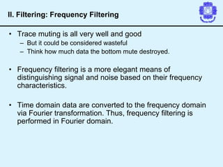 • Trace muting is all very well and good
– But it could be considered wasteful
– Think how much data the bottom mute destroyed.
• Frequency filtering is a more elegant means of
distinguishing signal and noise based on their frequency
characteristics.
• Time domain data are converted to the frequency domain
via Fourier transformation. Thus, frequency filtering is
performed in Fourier domain.
II. Filtering: Frequency Filtering
 