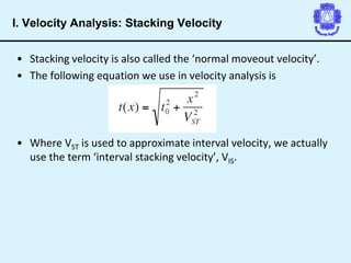 • Stacking velocity is also called the ‘normal moveout velocity’.
• The following equation we use in velocity analysis is
• Where VST is used to approximate interval velocity, we actually
use the term ‘interval stacking velocity’, VIS.
I. Velocity Analysis: Stacking Velocity
 
