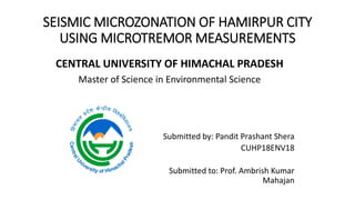 SEISMIC MICROZONATION OF HAMIRPUR CITY
USING MICROTREMOR MEASUREMENTS
CENTRAL UNIVERSITY OF HIMACHAL PRADESH
Master of Science in Environmental Science
Submitted by: Pandit Prashant Shera
CUHP18ENV18
Submitted to: Prof. Ambrish Kumar
Mahajan
 