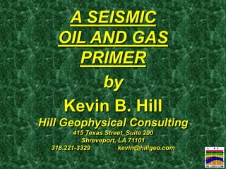 A SEISMIC OIL AND GAS PRIMER 
by 
Kevin B. Hill 
Hill Geophysical Consulting 
415 Texas Street, Suite 200 
Shreveport, LA 71101 
318.221-3329 kevin@hillgeo.com 
 