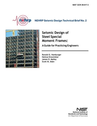 NIST GCR 09-917-3




NEHRP Seismic Design Technical Brief No. 2



     Seismic Design of
     Steel Special
     Moment Frames:
     A Guide for Practicing Engineers


     Ronald O. Hamburger
     Helmut Krawinkler
     James O. Malley
     Scott M. Adan
 
