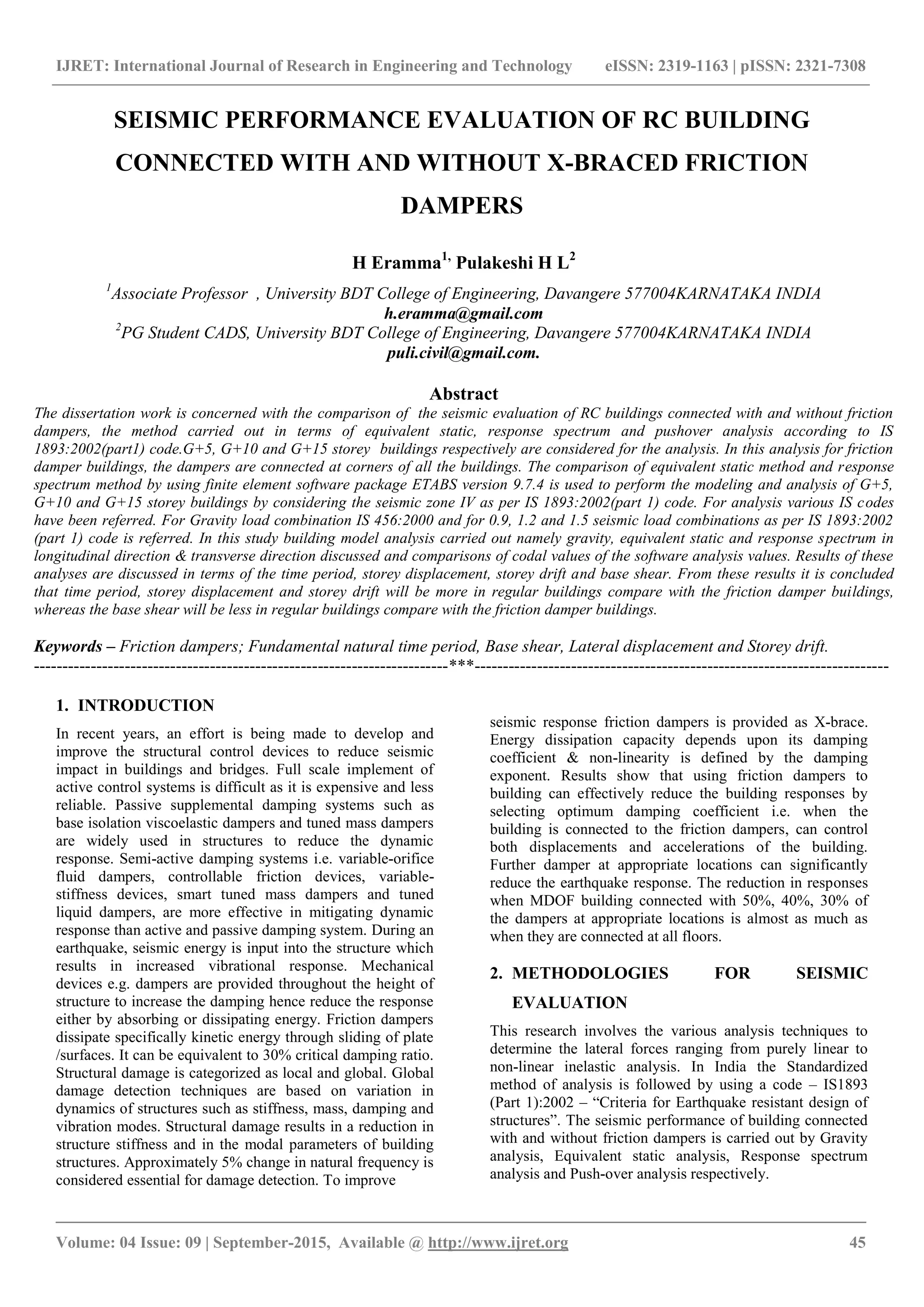 IJRET: International Journal of Research in Engineering and Technology eISSN: 2319-1163 | pISSN: 2321-7308
_______________________________________________________________________________________
Volume: 04 Issue: 09 | September-2015, Available @ http://www.ijret.org 45
SEISMIC PERFORMANCE EVALUATION OF RC BUILDING
CONNECTED WITH AND WITHOUT X-BRACED FRICTION
DAMPERS
H Eramma1,
Pulakeshi H L2
1
Associate Professor , University BDT College of Engineering, Davangere 577004KARNATAKA INDIA
h.eramma@gmail.com
2
PG Student CADS, University BDT College of Engineering, Davangere 577004KARNATAKA INDIA
puli.civil@gmail.com.
Abstract
The dissertation work is concerned with the comparison of the seismic evaluation of RC buildings connected with and without friction
dampers, the method carried out in terms of equivalent static, response spectrum and pushover analysis according to IS
1893:2002(part1) code.G+5, G+10 and G+15 storey buildings respectively are considered for the analysis. In this analysis for friction
damper buildings, the dampers are connected at corners of all the buildings. The comparison of equivalent static method and response
spectrum method by using finite element software package ETABS version 9.7.4 is used to perform the modeling and analysis of G+5,
G+10 and G+15 storey buildings by considering the seismic zone IV as per IS 1893:2002(part 1) code. For analysis various IS codes
have been referred. For Gravity load combination IS 456:2000 and for 0.9, 1.2 and 1.5 seismic load combinations as per IS 1893:2002
(part 1) code is referred. In this study building model analysis carried out namely gravity, equivalent static and response spectrum in
longitudinal direction & transverse direction discussed and comparisons of codal values of the software analysis values. Results of these
analyses are discussed in terms of the time period, storey displacement, storey drift and base shear. From these results it is concluded
that time period, storey displacement and storey drift will be more in regular buildings compare with the friction damper buildings,
whereas the base shear will be less in regular buildings compare with the friction damper buildings.
Keywords – Friction dampers; Fundamental natural time period, Base shear, Lateral displacement and Storey drift.
-------------------------------------------------------------------------***-------------------------------------------------------------------------
1. INTRODUCTION
In recent years, an effort is being made to develop and
improve the structural control devices to reduce seismic
impact in buildings and bridges. Full scale implement of
active control systems is difficult as it is expensive and less
reliable. Passive supplemental damping systems such as
base isolation viscoelastic dampers and tuned mass dampers
are widely used in structures to reduce the dynamic
response. Semi-active damping systems i.e. variable-orifice
fluid dampers, controllable friction devices, variable-
stiffness devices, smart tuned mass dampers and tuned
liquid dampers, are more effective in mitigating dynamic
response than active and passive damping system. During an
earthquake, seismic energy is input into the structure which
results in increased vibrational response. Mechanical
devices e.g. dampers are provided throughout the height of
structure to increase the damping hence reduce the response
either by absorbing or dissipating energy. Friction dampers
dissipate specifically kinetic energy through sliding of plate
/surfaces. It can be equivalent to 30% critical damping ratio.
Structural damage is categorized as local and global. Global
damage detection techniques are based on variation in
dynamics of structures such as stiffness, mass, damping and
vibration modes. Structural damage results in a reduction in
structure stiffness and in the modal parameters of building
structures. Approximately 5% change in natural frequency is
considered essential for damage detection. To improve
seismic response friction dampers is provided as X-brace.
Energy dissipation capacity depends upon its damping
coefficient & non-linearity is defined by the damping
exponent. Results show that using friction dampers to
building can effectively reduce the building responses by
selecting optimum damping coefficient i.e. when the
building is connected to the friction dampers, can control
both displacements and accelerations of the building.
Further damper at appropriate locations can significantly
reduce the earthquake response. The reduction in responses
when MDOF building connected with 50%, 40%, 30% of
the dampers at appropriate locations is almost as much as
when they are connected at all floors.
2. METHODOLOGIES FOR SEISMIC
EVALUATION
This research involves the various analysis techniques to
determine the lateral forces ranging from purely linear to
non-linear inelastic analysis. In India the Standardized
method of analysis is followed by using a code – IS1893
(Part 1):2002 – “Criteria for Earthquake resistant design of
structures”. The seismic performance of building connected
with and without friction dampers is carried out by Gravity
analysis, Equivalent static analysis, Response spectrum
analysis and Push-over analysis respectively.
 